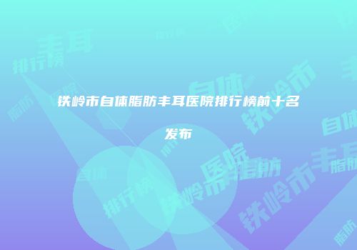 铁岭市自体脂肪丰耳医院排行榜前十名发布