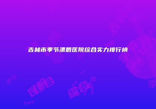 吉林市季节漂唇医院综合实力排行榜