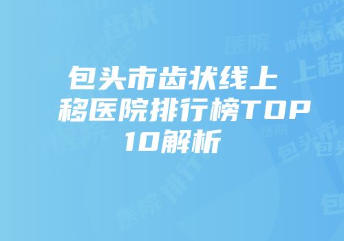包头市齿状线上移医院排行榜TOP10解析