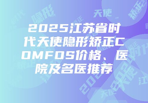 2025江苏省时代天使隐形矫正COMFOS价格、医院及名医推荐