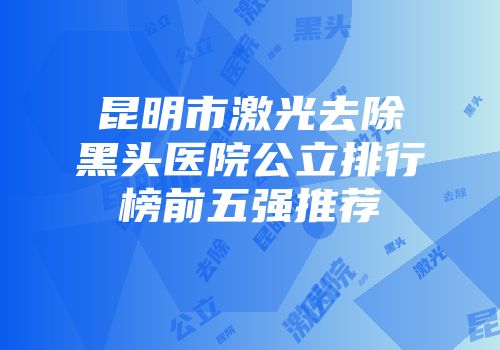 昆明市激光去除黑头医院公立排行榜前五强推荐