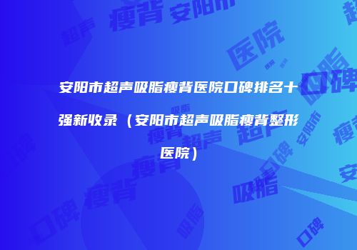 安阳市超声吸脂瘦背医院口碑排名十强新收录（安阳市超声吸脂瘦背整形医院）