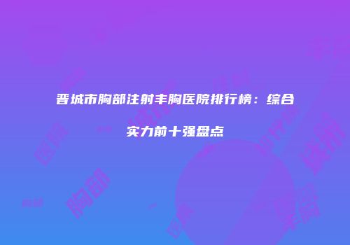 晋城市胸部注射丰胸医院排行榜：综合实力前十强盘点