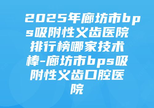 2025年廊坊市bps吸附性义齿医院排行榜哪家技术棒-廊坊市bps吸附性义齿口腔医院
