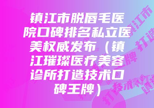 镇江市脱唇毛医院口碑排名私立医美权威发布(镇江璀璨医疗美容诊所打造技术口碑王牌)