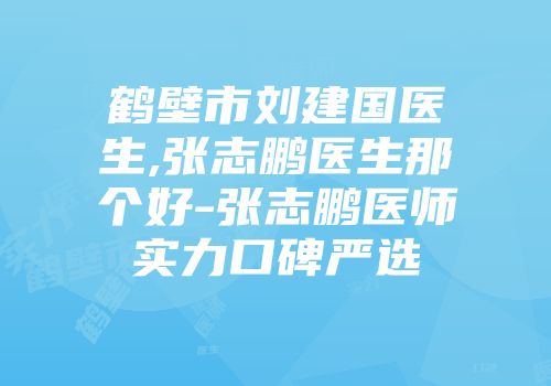 鹤壁市刘建国医生,张志鹏医生那个好-张志鹏医师实力口碑严选