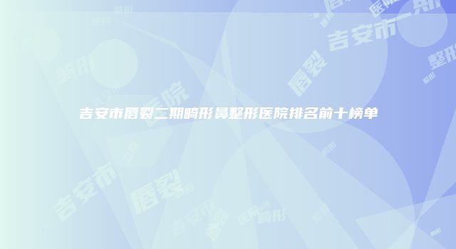 吉安市唇裂二期畸形鼻整形医院排名前十榜单
