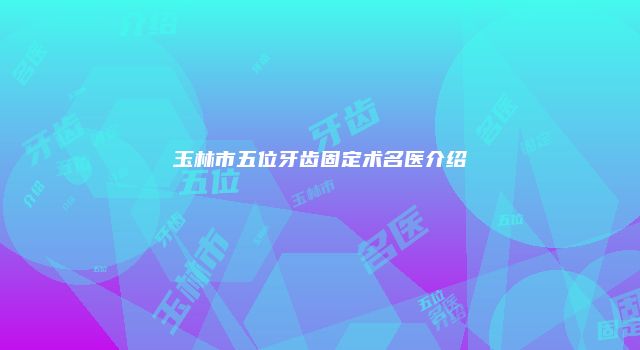 玉林市五位牙齿固定术名医介绍
