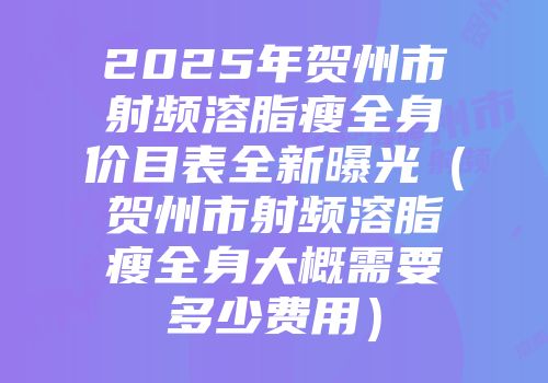 2025年贺州市射频溶脂瘦全身价目表全新曝光（贺州市射频溶脂瘦全身大概需要多少费用）