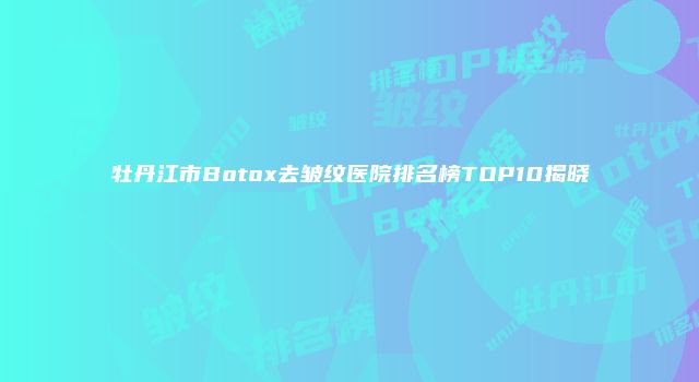 牡丹江市Botox去皱纹医院排名榜TOP10揭晓