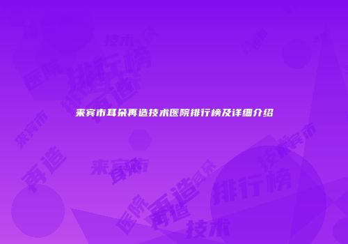 来宾市耳朵再造技术医院排行榜及详细介绍