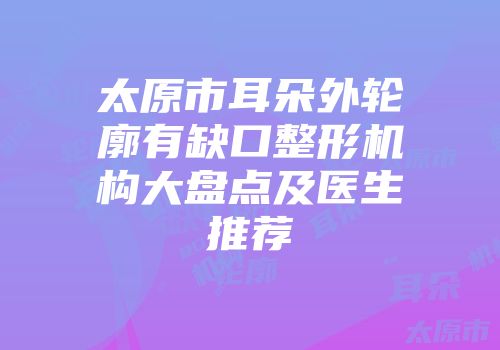 太原市耳朵外轮廓有缺口整形机构大盘点及医生推荐