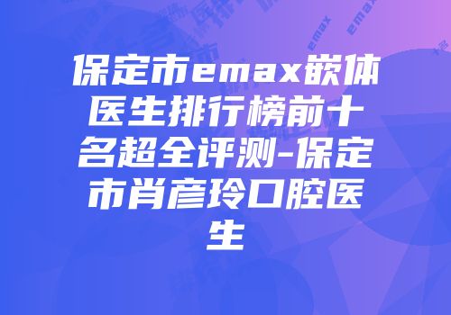 保定市emax嵌体医生排行榜前十名超全评测-保定市肖彦玲口腔医生