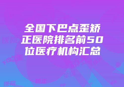 全国下巴点歪矫正医院排名前50位医疗机构汇总
