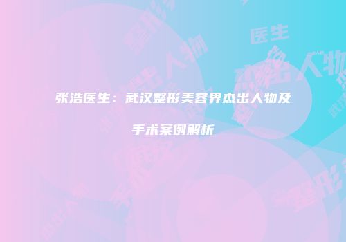 张浩医生：武汉整形美容界杰出人物及手术案例解析