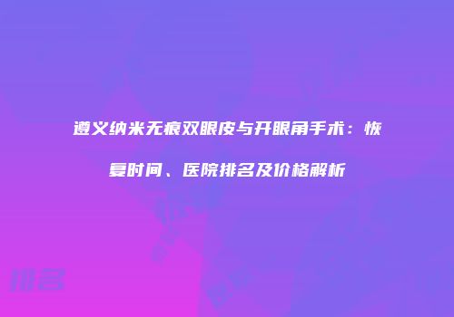 遵义纳米无痕双眼皮与开眼角手术：恢复时间、医院排名及价格解析