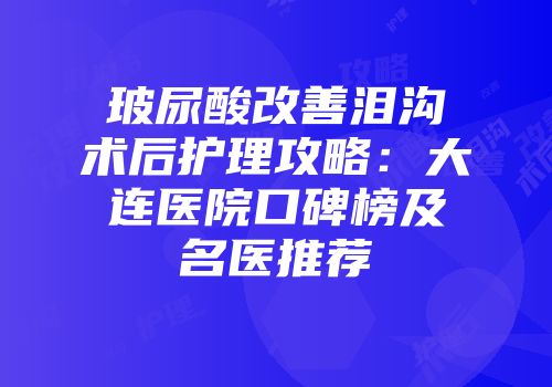 玻尿酸改善泪沟术后护理攻略：大连医院口碑榜及名医推荐