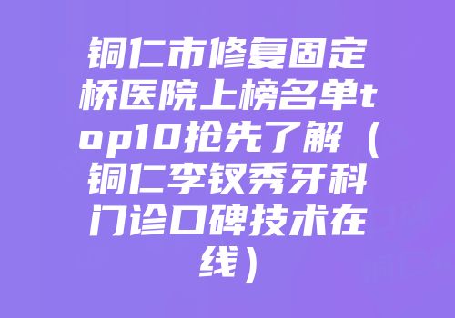 铜仁市修复固定桥医院上榜名单top10抢先了解（铜仁李钗秀牙科门诊口碑技术在线）