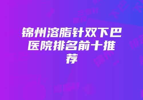 锦州溶脂针双下巴医院排名前十推荐