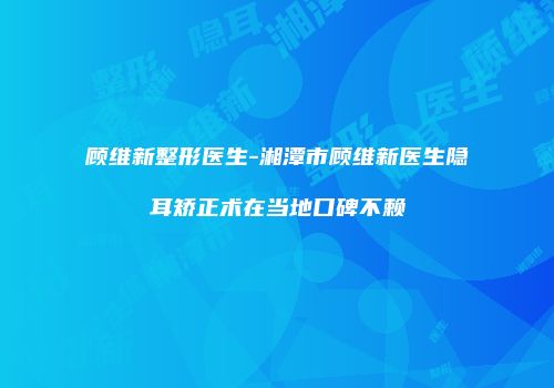 顾维新整形医生-湘潭市顾维新医生隐耳矫正术在当地口碑不赖