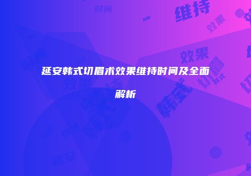 延安韩式切眉术效果维持时间及全面解析