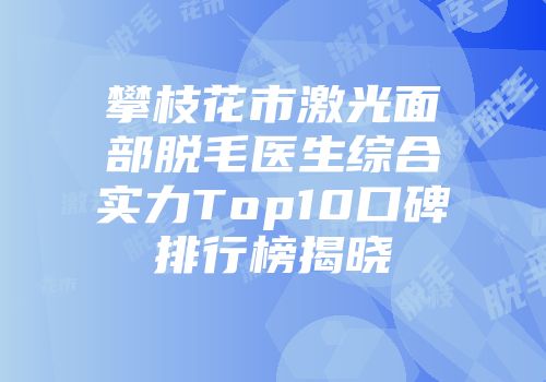 攀枝花市激光面部脱毛医生综合实力Top10口碑排行榜揭晓