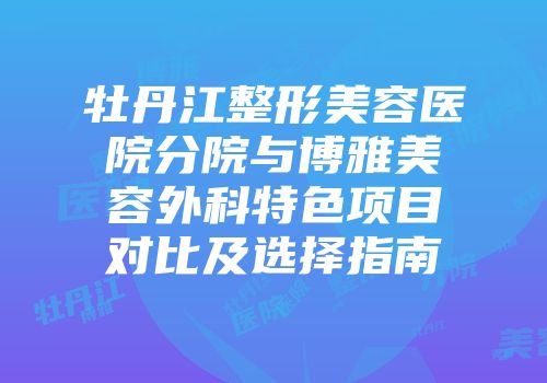 牡丹江整形美容医院分院与博雅美容外科特色项目对比及选择指南