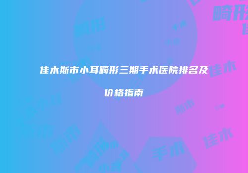 佳木斯市小耳畸形三期手术医院排名及价格指南
