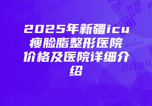 2025年新疆icu瘦脸脂整形医院价格及医院详细介绍