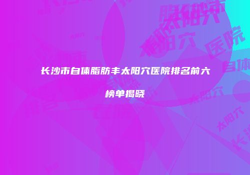 长沙市自体脂肪丰太阳穴医院排名前六榜单揭晓