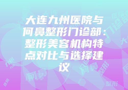 大连九州医院与何鼻整形门诊部:整形美容机构特点对比与选择建议