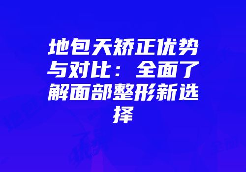 地包天矫正优势与对比:全面了解面部整形新选择