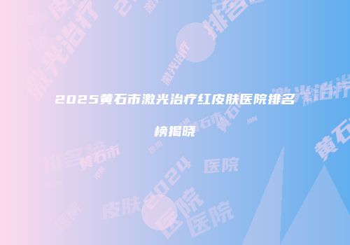 2025黄石市激光治疗红皮肤医院排名榜揭晓