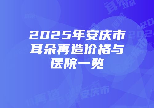 2025年安庆市耳朵再造价格与医院一览