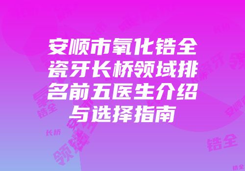 安顺市氧化锆全瓷牙长桥领域排名前五医生介绍与选择指南