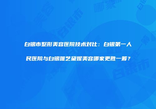白银市整形美容医院技术对比：白银第一人民医院与白银唯艺黛妮美容哪家更胜一筹？