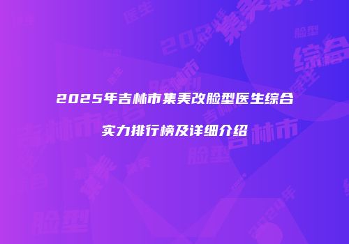 2025年吉林市集美改脸型医生综合实力排行榜及详细介绍