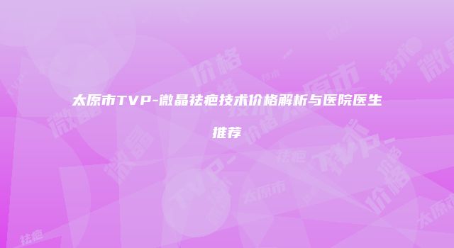 太原市TVP-微晶祛疤技术价格解析与医院医生推荐