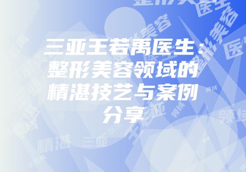 三亚王若禹医生：整形美容领域的精湛技艺与案例分享