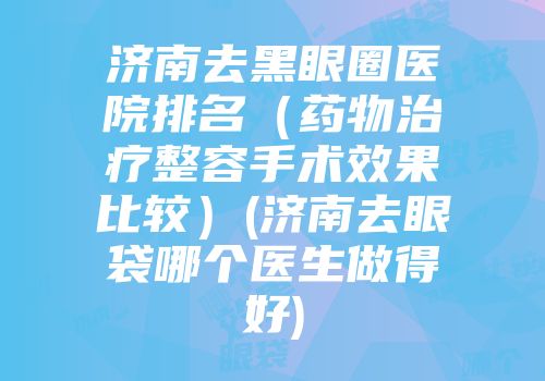 济南去黑眼圈医院排名(药物治疗整容手术效果比较)(济南去眼袋哪个医生做得好)