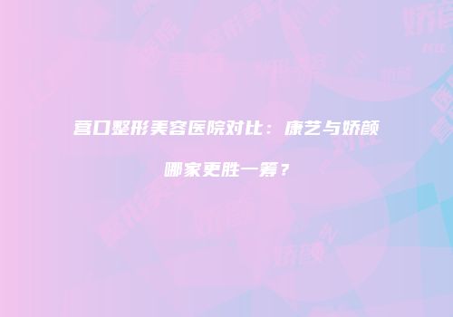 营口整形美容医院对比：康艺与娇颜哪家更胜一筹？