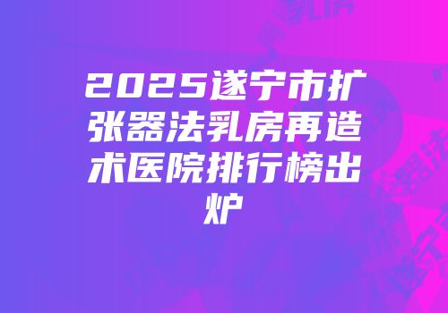 2025遂宁市扩张器法乳房再造术医院排行榜出炉