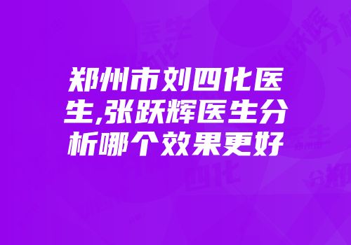 郑州市刘四化医生,张跃辉医生分析哪个效果更好