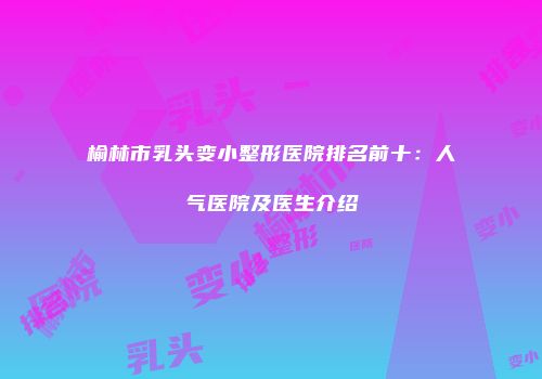 榆林市乳头变小整形医院排名前十：人气医院及医生介绍