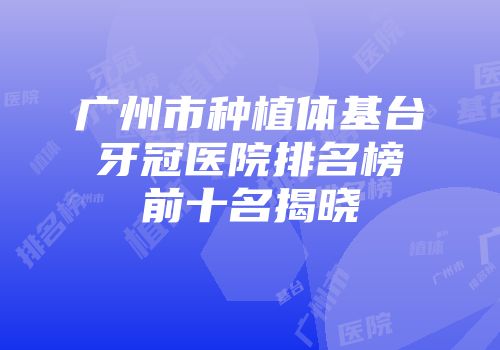 广州市种植体基台牙冠医院排名榜前十名揭晓