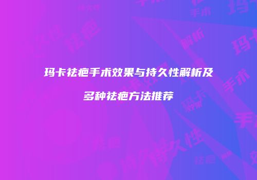 玛卡祛疤手术效果与持久性解析及多种祛疤方法推荐
