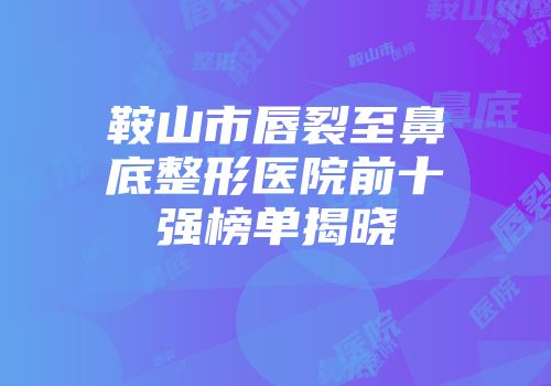 鞍山市唇裂至鼻底整形医院前十强榜单揭晓