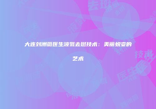 大连刘洲薇医生液氮去斑技术:美丽蜕变的艺术