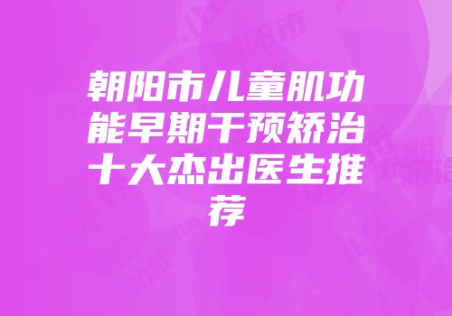 朝阳市儿童肌功能早期干预矫治十大杰出医生推荐