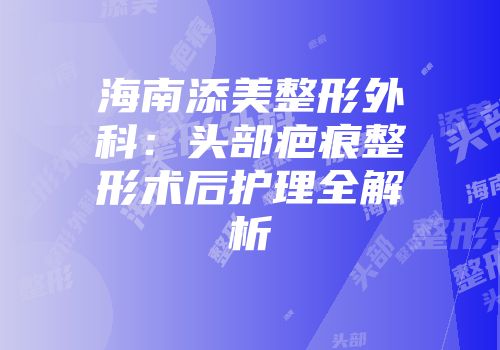 海南添美整形外科：头部疤痕整形术后护理全解析